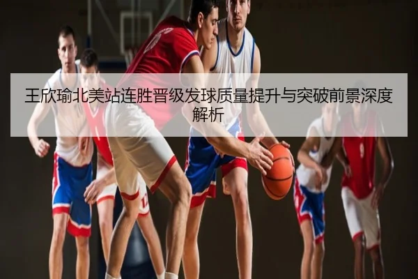王欣瑜北美站连胜晋级发球质量提升与突破前景深度解析