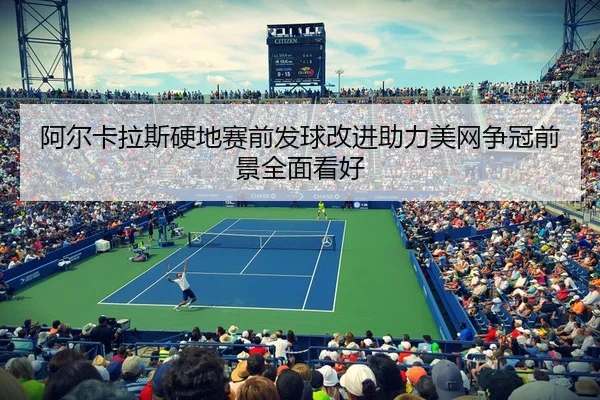 阿尔卡拉斯硬地赛前发球改进助力美网争冠前景全面看好