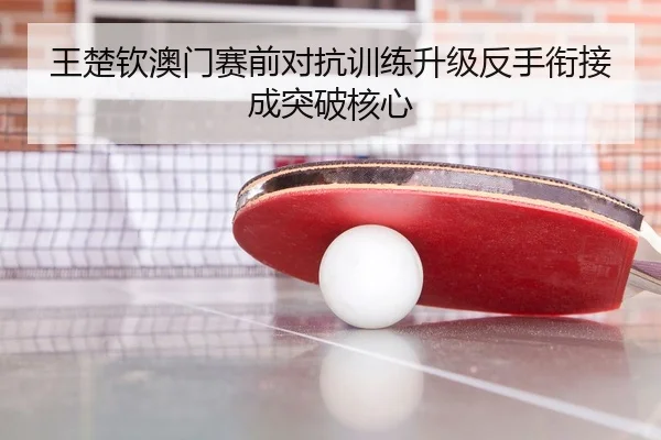 王楚钦澳门赛前对抗训练升级反手衔接成突破核心