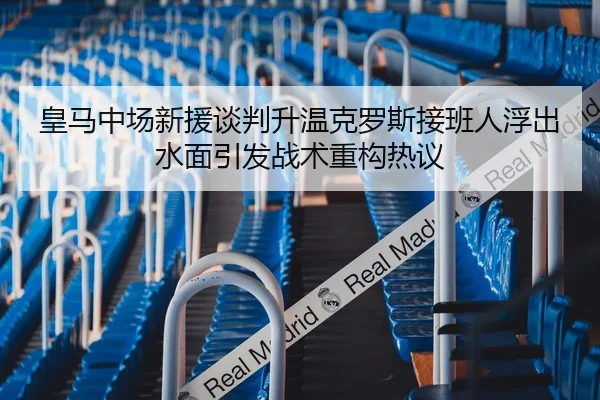 皇马中场新援谈判升温克罗斯接班人浮出水面引发战术重构热议