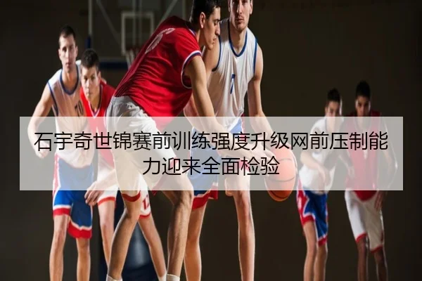 石宇奇世锦赛前训练强度升级网前压制能力迎来全面检验