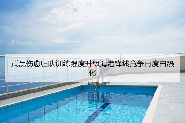 武磊伤愈归队训练强度升级海港锋线竞争再度白热化