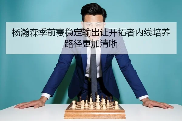 杨瀚森季前赛稳定输出让开拓者内线培养路径更加清晰